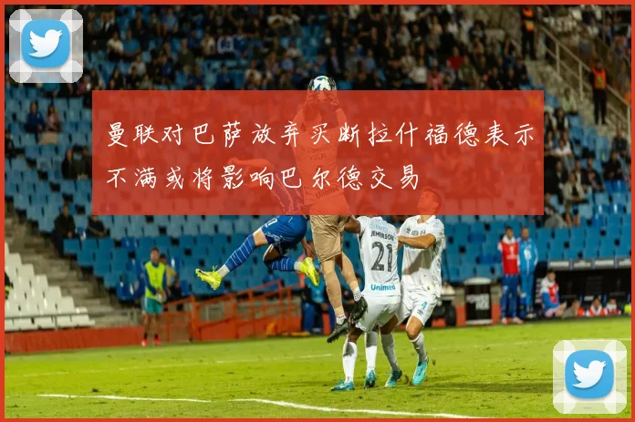 曼联对巴萨放弃买断拉什福德表示不满或将影响巴尔德交易