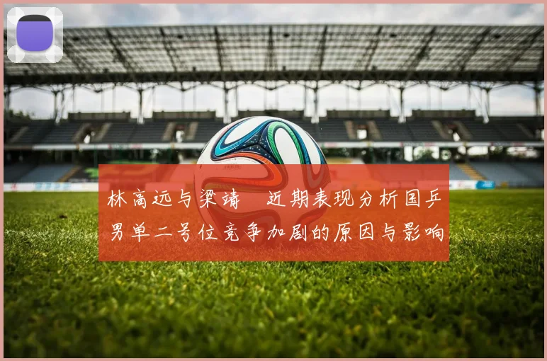 林高远与梁靖崑近期表现分析国乒男单二号位竞争加剧的原因与影响