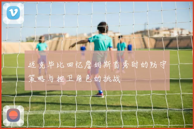 迈克毕比回忆詹姆斯首秀时的防守策略与控卫角色的挑战