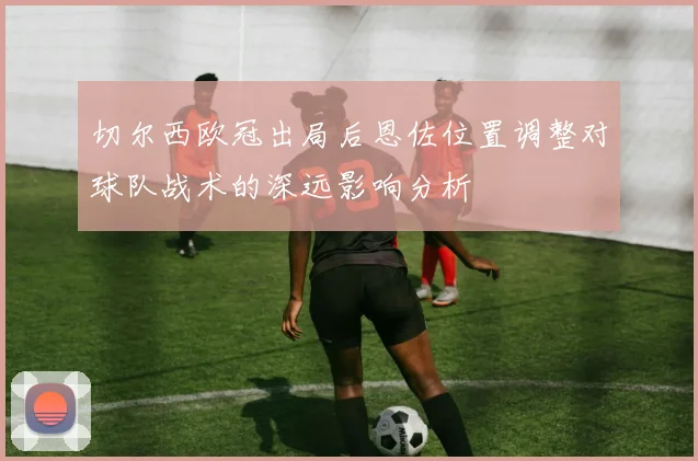 切尔西欧冠出局后恩佐位置调整对球队战术的深远影响分析