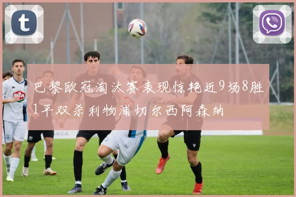 巴黎欧冠淘汰赛表现惊艳近9场8胜1平双杀利物浦切尔西阿森纳