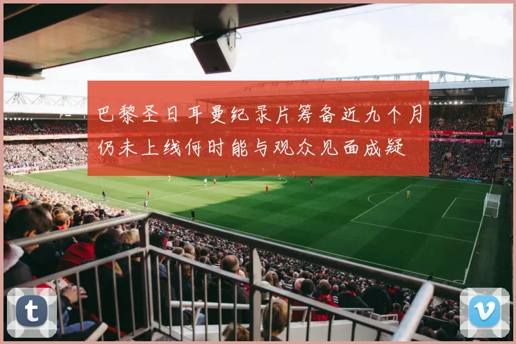 巴黎圣日耳曼纪录片筹备近九个月仍未上线何时能与观众见面成疑