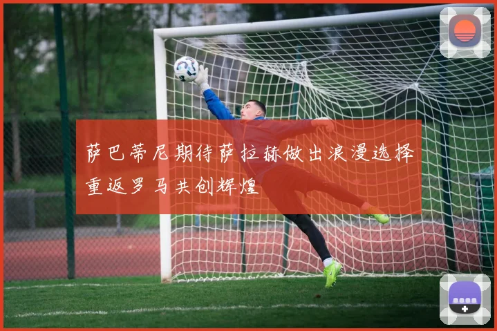 萨巴蒂尼期待萨拉赫做出浪漫选择重返罗马共创辉煌