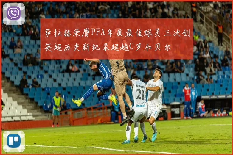 萨拉赫荣膺PFA年度最佳球员三次创英超历史新纪录超越C罗和贝尔