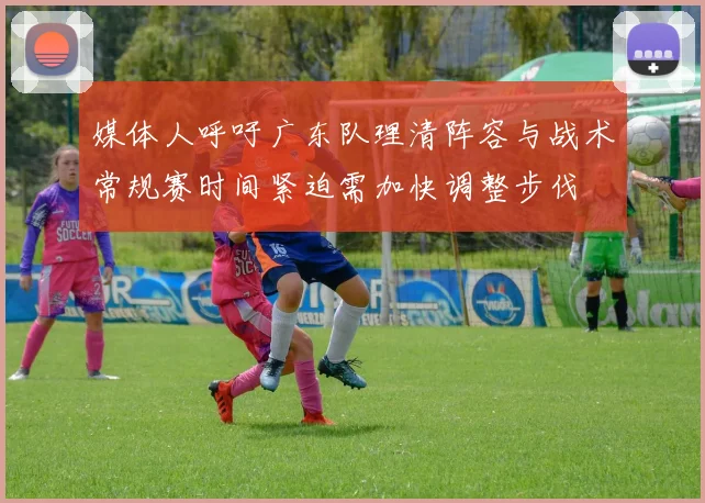 媒体人呼吁广东队理清阵容与战术常规赛时间紧迫需加快调整步伐