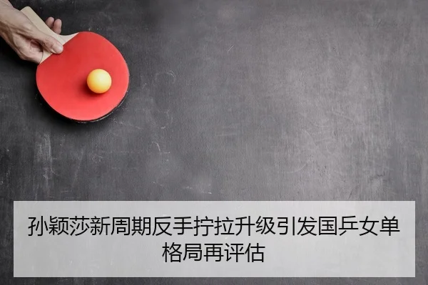 孙颖莎新周期反手拧拉升级引发国乒女单格局再评估（hth.conapp）