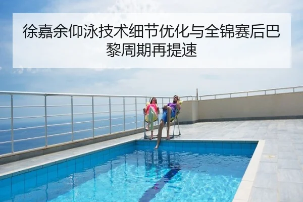 徐嘉余仰泳技术细节优化与全锦赛后巴黎周期再提速（hth.conapp）