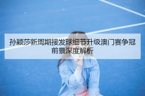 孙颖莎新周期接发球细节升级澳门赛争冠前景深度解析（hth.conapp）
