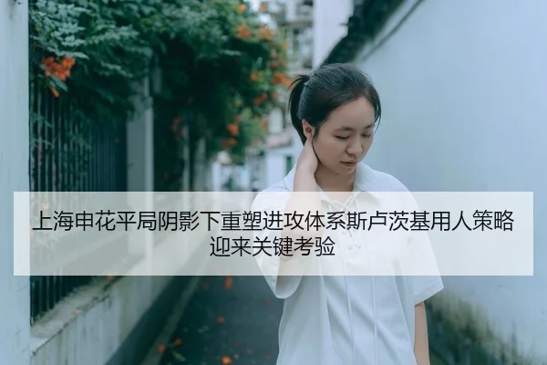 上海申花平局阴影下重塑进攻体系斯卢茨基用人策略迎来关键考验（hth.conapp）