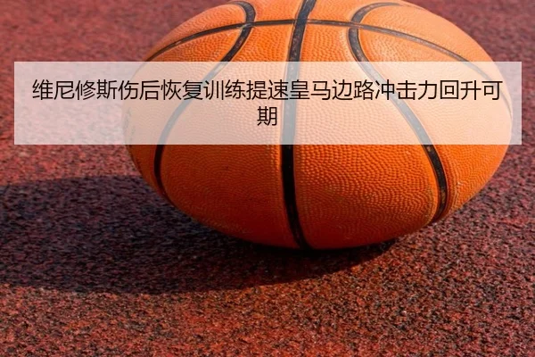 维尼修斯伤后恢复训练提速皇马边路冲击力回升可期（hth.conapp）