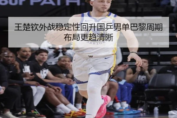 王楚钦外战稳定性回升国乒男单巴黎周期布局更趋清晰（hth.conapp）